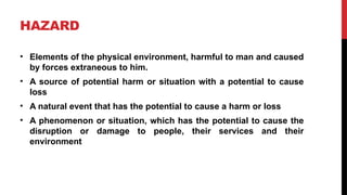 HAZARD
• Elements of the physical environment, harmful to man and caused
by forces extraneous to him.
• A source of potential harm or situation with a potential to cause
loss
• A natural event that has the potential to cause a harm or loss
• A phenomenon or situation, which has the potential to cause the
disruption or damage to people, their services and their
environment
 