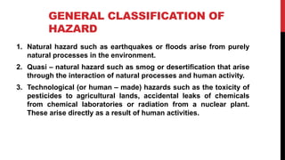 GENERAL CLASSIFICATION OF
HAZARD
1. Natural hazard such as earthquakes or floods arise from purely
natural processes in the environment.
2. Quasi – natural hazard such as smog or desertification that arise
through the interaction of natural processes and human activity.
3. Technological (or human – made) hazards such as the toxicity of
pesticides to agricultural lands, accidental leaks of chemicals
from chemical laboratories or radiation from a nuclear plant.
These arise directly as a result of human activities.
 