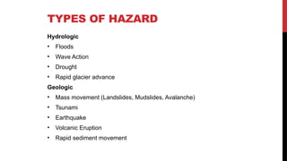 TYPES OF HAZARD
Hydrologic
• Floods
• Wave Action
• Drought
• Rapid glacier advance
Geologic
• Mass movement (Landslides, Mudslides, Avalanche)
• Tsunami
• Earthquake
• Volcanic Eruption
• Rapid sediment movement
 