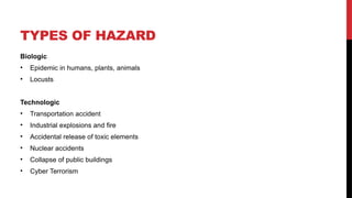 TYPES OF HAZARD
Biologic
• Epidemic in humans, plants, animals
• Locusts
Technologic
• Transportation accident
• Industrial explosions and fire
• Accidental release of toxic elements
• Nuclear accidents
• Collapse of public buildings
• Cyber Terrorism
 