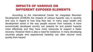 IMPACTS OF VARIOUS ON
DIFFERENT EXPOSED ELEMENTS
According to the International Center for integrated Mountain
Development (ICIMOD) the impacts of various hazards vary in severity
and vary in regard to how long they last. In many ways wealth and
development assist in the way people recover from hazards. A more
economically developed country can prepare for and predict hazards
more effectively and they have more resources to support a faster
recovery. However there is also a need for resilience. In many developing
countries people who experienced hardship can often recover more
quickly from hazard
 