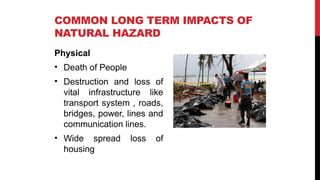 COMMON LONG TERM IMPACTS OF
NATURAL HAZARD
Physical
• Death of People
• Destruction and loss of
vital infrastructure like
transport system , roads,
bridges, power, lines and
communication lines.
• Wide spread loss of
housing
 