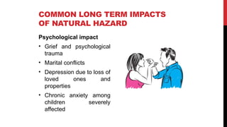 Psychological impact
• Grief and psychological
trauma
• Marital conflicts
• Depression due to loss of
loved ones and
properties
• Chronic anxiety among
children severely
affected
COMMON LONG TERM IMPACTS
OF NATURAL HAZARD
 