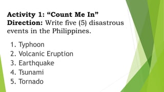 Activity 1: “Count Me In”
Direction: Write five (5) disastrous
events in the Philippines.
1. Typhoon
2. Volcanic Eruption
3. Earthquake
4. Tsunami
5. Tornado