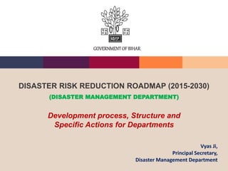 DISASTER RISK REDUCTION ROADMAP (2015-2030)
(DISASTER MANAGEMENT DEPARTMENT)
Development process, Structure and
Specific Actions for Departments
GOVERNMENTOF BIHAR
Vyas Ji,
Principal Secretary,
Disaster Management Department
 