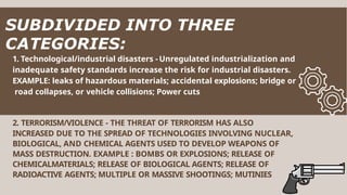 1. Technological/industrial disasters - Unregulated industrialization and
inadequate safety standards increase the risk for industrial disasters.
EXAMPLE: leaks of hazardous materials; accidental explosions; bridge or
road collapses, or vehicle collisions; Power cuts
2. TERRORISM/VIOLENCE - THE THREAT OF TERRORISM HAS ALSO
INCREASED DUE TO THE SPREAD OF TECHNOLOGIES INVOLVING NUCLEAR,
BIOLOGICAL, AND CHEMICAL AGENTS USED TO DEVELOP WEAPONS OF
MASS DESTRUCTION. EXAMPLE : BOMBS OR EXPLOSIONS; RELEASE OF
CHEMICALMATERIALS; RELEASE OF BIOLOGICAL AGENTS; RELEASE OF
RADIOACTIVE AGENTS; MULTIPLE OR MASSIVE SHOOTINGS; MUTINIES
SUBDIVIDED INTO THREE
CATEGORIES:
 