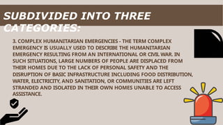 3. COMPLEX HUMANITARIAN EMERGENCIES - THE TERM COMPLEX
EMERGENCY IS USUALLY USED TO DESCRIBE THE HUMANITARIAN
EMERGENCY RESULTING FROM AN INTERNATIONAL OR CIVIL WAR. IN
SUCH SITUATIONS, LARGE NUMBERS OF PEOPLE ARE DISPLACED FROM
THEIR HOMES DUE TO THE LACK OF PERSONAL SAFETY AND THE
DISRUPTION OF BASIC INFRASTRUCTURE INCLUDING FOOD DISTRIBUTION,
WATER, ELECTRICITY, AND SANITATION, OR COMMUNITIES ARE LEFT
STRANDED AND ISOLATED IN THEIR OWN HOMES UNABLE TO ACCESS
ASSISTANCE.
SUBDIVIDED INTO THREE
CATEGORIES:
 