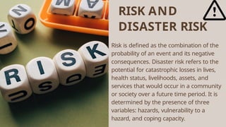 RISK AND
DISASTER RISK
Risk is defined as the combination of the
probability of an event and its negative
consequences. Disaster risk refers to the
potential for catastrophic losses in lives,
health status, livelihoods, assets, and
services that would occur in a community
or society over a future time period. It is
determined by the presence of three
variables: hazards, vulnerability to a
hazard, and coping capacity.
 