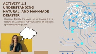 ACTIVITY 1.3
UNDERSTANDING
NATURAL AND MAN-MADE
DISASTER
Direction: Identify the given set of images if it is
Natural or Man Made. Put your answer on the blank
space below each picture.
 
