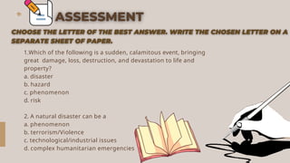 1.Which of the following is a sudden, calamitous event, bringing
great damage, loss, destruction, and devastation to life and
property?
a. disaster
b. hazard
c. phenomenon
d. risk
2. A natural disaster can be a .
a. phenomenon
b. terrorism/Violence
c. technological/industrial issues
d. complex humanitarian emergencies
 