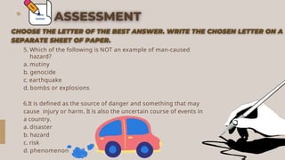 5. Which of the following is NOT an example of man-caused
hazard?
a. mutiny
b. genocide
c. earthquake
d. bombs or explosions
6.It is defined as the source of danger and something that may
cause injury or harm. It is also the uncertain course of events in
a country.
a. disaster
b. hazard
c. risk
d. phenomenon
 