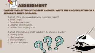 7. Which of the following category is a man-made hazard?
a. storm surges
b. flooded coastal areas
c. Landslide on Mining sites
d. Oil Spills from shipping boat
8. Which of the following is NOT included in the phases of disaster?
a. recovery phase
b. planning phase
c. emergency phase
d. preparedness phase
 