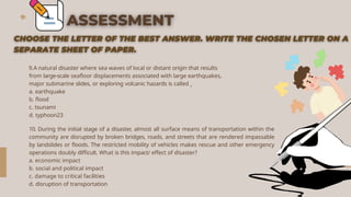 9.A natural disaster where sea waves of local or distant origin that results
from large-scale seafloor displacements associated with large earthquakes,
major submarine slides, or exploring volcanic hazards is called
a. earthquake
b. flood
c. tsunami
d. typhoon23
10. During the initial stage of a disaster, almost all surface means of transportation within the
community are disrupted by broken bridges, roads, and streets that are rendered impassable
by landslides or floods. The restricted mobility of vehicles makes rescue and other emergency
operations doubly difficult. What is this impact/ effect of disaster?
a. economic impact
b. social and political impact
c. damage to critical facilities
d. disruption of transportation
 