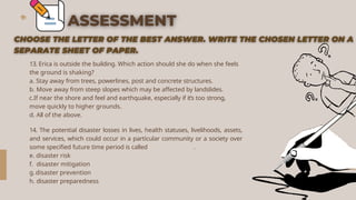 13. Erica is outside the building. Which action should she do when she feels
the ground is shaking?
a. Stay away from trees, powerlines, post and concrete structures.
b. Move away from steep slopes which may be affected by landslides.
c.If near the shore and feel and earthquake, especially if it’s too strong,
move quickly to higher grounds.
d. All of the above.
14. The potential disaster losses in lives, health statuses, livelihoods, assets,
and services, which could occur in a particular community or a society over
some specified future time period is called .
e. disaster risk
f. disaster mitigation
g.disaster prevention
h. disaster preparedness
 