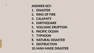 ANSWER KEY:
1. DISASTER
2. RING OF FIRE
3. CALAMITY
4. EARTHQUAKE
5. VOLCANIC ERUPTION
6. PACIFIC OCEAN
7. TYPHOON
8. NATURAL DISASTER
9. DESTRUCTION
10.MAN MADE DISASTER
 
