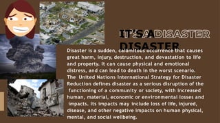 IT’S A
DISASTER
Disaster is a sudden, calamitous occurrence that causes
great harm, injury, destruction, and devastation to life
and property. It can cause physical and emotional
distress, and can lead to death in the worst scenario.
The United Nations International Strategy for Disaster
Reduction defines disaster as a serious disruption of the
functioning of a community or society, with increased
human, material, economic or environmental losses and
impacts. Its impacts may include loss of life, injured,
disease, and other negative impacts on human physical,
mental, and social wellbeing.
 