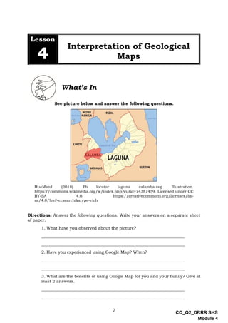 7
CO_Q2_DRRR SHS
Module 4
Lesson
4
Interpretation of Geological
Maps
What’s In
See picture below and answer the following questions.
HueMan1 (2018). Ph locator laguna calamba.svg. Illustration.
https://commons.wikimedia.org/w/index.php?curid=74387459. Licensed under CC
BY-SA 4.0. https://creativecommons.org/licenses/by-
sa/4.0/?ref=ccsearch&atype=rich
Directions: Answer the following questions. Write your answers on a separate sheet
of paper.
1. What have you observed about the picture?
____________________________________________________________________
____________________________________________________________________
2. Have you experienced using Google Map? When?
____________________________________________________________________
____________________________________________________________________
3. What are the benefits of using Google Map for you and your family? Give at
least 2 answers.
____________________________________________________________________
____________________________________________________________________
 