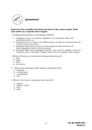 14 CO_Q2_DRRR SHS
Module 4
Assessment
Read each item carefully and choose the letter of the correct answer. Write
your answer on a separate sheet of paper.
1. Geological Map defined as the following, EXCEPT
a. Geological map is a complete compilation of information about the
solid Earth we live on.
b. Geological map is a map of the different types of rocks or structures that are
on the surface of the earth.
c. Geological Map shows locations of cities large and small and does not
show topographic features like mountains.
d. Geological Map shows geological features, rock units or geologic strata are
shown by color or symbols to indicate where they are exposed at the surface.
2. Which of these is not included in Geological Map features?
a. clay
b. faults
c. folds
d. rock layers
3. Which of the following is NOT belong in Geological Parts?
a. incapable
b. interpretation
c. susceptibility
d. title
4. What do the colors on a geologic map represent?
a. contact
b. different colors
c. fault
d. folds
 