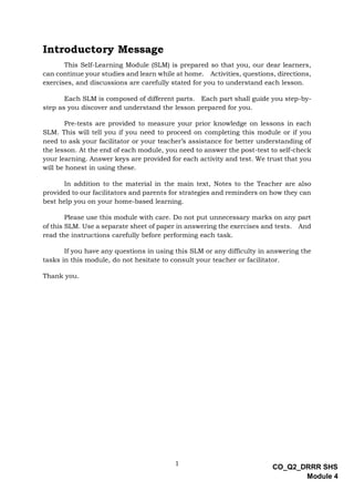 1
CO_Q2_DRRR SHS
Module 4
Introductory Message
This Self-Learning Module (SLM) is prepared so that you, our dear learners,
can continue your studies and learn while at home. Activities, questions, directions,
exercises, and discussions are carefully stated for you to understand each lesson.
Each SLM is composed of different parts. Each part shall guide you step-by-
step as you discover and understand the lesson prepared for you.
Pre-tests are provided to measure your prior knowledge on lessons in each
SLM. This will tell you if you need to proceed on completing this module or if you
need to ask your facilitator or your teacher’s assistance for better understanding of
the lesson. At the end of each module, you need to answer the post-test to self-check
your learning. Answer keys are provided for each activity and test. We trust that you
will be honest in using these.
In addition to the material in the main text, Notes to the Teacher are also
provided to our facilitators and parents for strategies and reminders on how they can
best help you on your home-based learning.
Please use this module with care. Do not put unnecessary marks on any part
of this SLM. Use a separate sheet of paper in answering the exercises and tests. And
read the instructions carefully before performing each task.
If you have any questions in using this SLM or any difficulty in answering the
tasks in this module, do not hesitate to consult your teacher or facilitator.
Thank you.
 