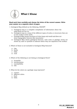 3
CO_Q2_DRRR SHS
Module 4
What I Know
Read each item carefully and choose the letter of the correct answer. Write
your answer on a separate sheet of paper.
1. Geological Map defined as the following, EXCEPT
a. Geological map is a complete compilation of information about the
solid Earth we live on.
b. Geological map is a map of the different types of rocks or structures that are
on the surface of the earth.
c. Geological Map shows locations of cities large and small and does not
show topographic features like mountains.
d. Geological Map shows geological features, rock units or geologic strata are
shown by color or symbols to indicate where they are exposed at the surface.
2. Which of these is not included in Geological Map features?
a. clay
b. faults
c. folds
d. rock
3. Which of the following is not belong in Geological Parts?
a. incapable
b. interpretation
c. susceptibility
d. title
4. What do the colors on a geologic map represent?
a. contact
b. different colors
c. fault
d. folds
 