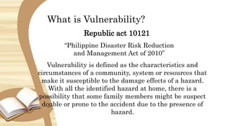What is Vulnerability?
Republic act 10121
“Philippine Disaster Risk Reduction
and Management Act of 2010”
Vulnerability is defined as the characteristics and
circumstances of a community, system or resources that
make it susceptible to the damage effects of a hazard.
With all the identified hazard at home, there is a
possibility that some family members might be suspect
double or prone to the accident due to the presence of
hazard.
 