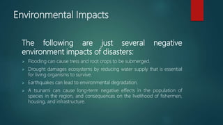 Environmental Impacts
The following are just several negative
environment impacts of disasters:
 Flooding can cause tress and root crops to be submerged.
 Drought damages ecosystems by reducing water supply that is essential
for living organisms to survive.
 Earthquakes can lead to environmental degradation.
 A tsunami can cause long-term negative effects in the population of
species in the region, and consequences on the livelihood of fishermen,
housing, and infrastructure.
 