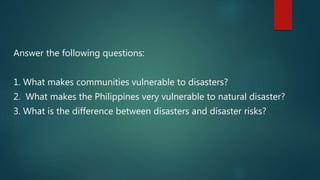 Answer the following questions:
1. What makes communities vulnerable to disasters?
2. What makes the Philippines very vulnerable to natural disaster?
3. What is the difference between disasters and disaster risks?
 