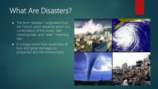 What Are Disasters?
 The term “disaster” originated from
the French word desastre, which is a
combination of the words “des”
meaning bad and “aster” meaning
star.
 Is a tragic event that causes loss of
lives and great damages to
properties and the environment.
 