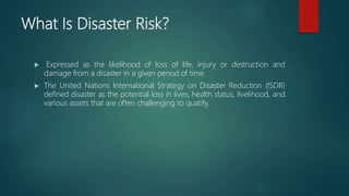 What Is Disaster Risk?
 Expressed as the likelihood of loss of life, injury or destruction and
damage from a disaster in a given period of time.
 The United Nations International Strategy on Disaster Reduction (ISDR)
defined disaster as the potential loss in lives, health status, livelihood, and
various assets that are often challenging to quatify.
 