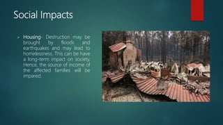 Social Impacts
 Housing- Destruction may be
brought by floods and
earthquakes and may lead to
homelessness. This can be have
a long-term impact on society.
Hence, the source of income of
the affected families will be
impared.
 