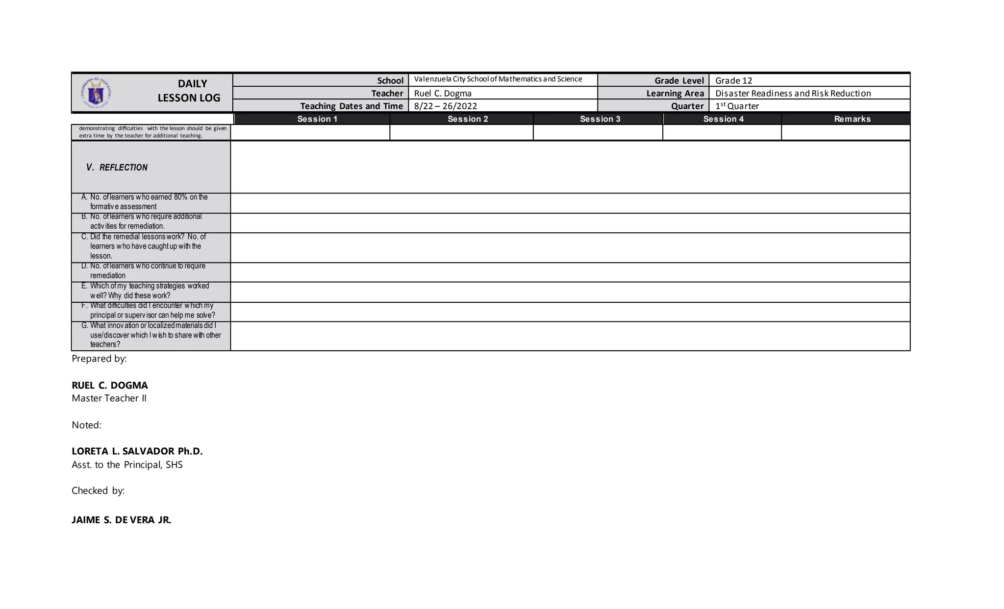 DAILY
LESSON LOG
School Valenzuela City SchoolofMathematics and Science Grade Level Grade 12
Teacher Ruel C. Dogma Learning Area Disaster Readiness and Risk Reduction
Teaching Dates and Time 8/22 – 26/2022 Quarter 1st Quarter
Session 1 Session 2 Session 3 Session 4 Remarks
demonstrating difficulties with the lesson should be given
extra time by the teacher for additional teaching.
V. REFLECTION
A. No. oflearners who earned 80% on the
formative assessment
B. No. oflearners who require additional
activities for remediation.
C. Did the remedial lessonswork? No. of
learners who have caughtup with the
lesson.
D. No. oflearners who continue to require
remediation
E. Which ofmy teaching strategies worked
well? Why did these work?
F. What difficulties did I encounter which my
principal or supervisor can help me solve?
G. What innovation or localizedmaterialsdid I
use/discover which Iwish to share with other
teachers?
Prepared by:
RUEL C. DOGMA
Master Teacher II
Noted:
LORETA L. SALVADOR Ph.D.
Asst. to the Principal, SHS
Checked by:
JAIME S. DE VERA JR.
 