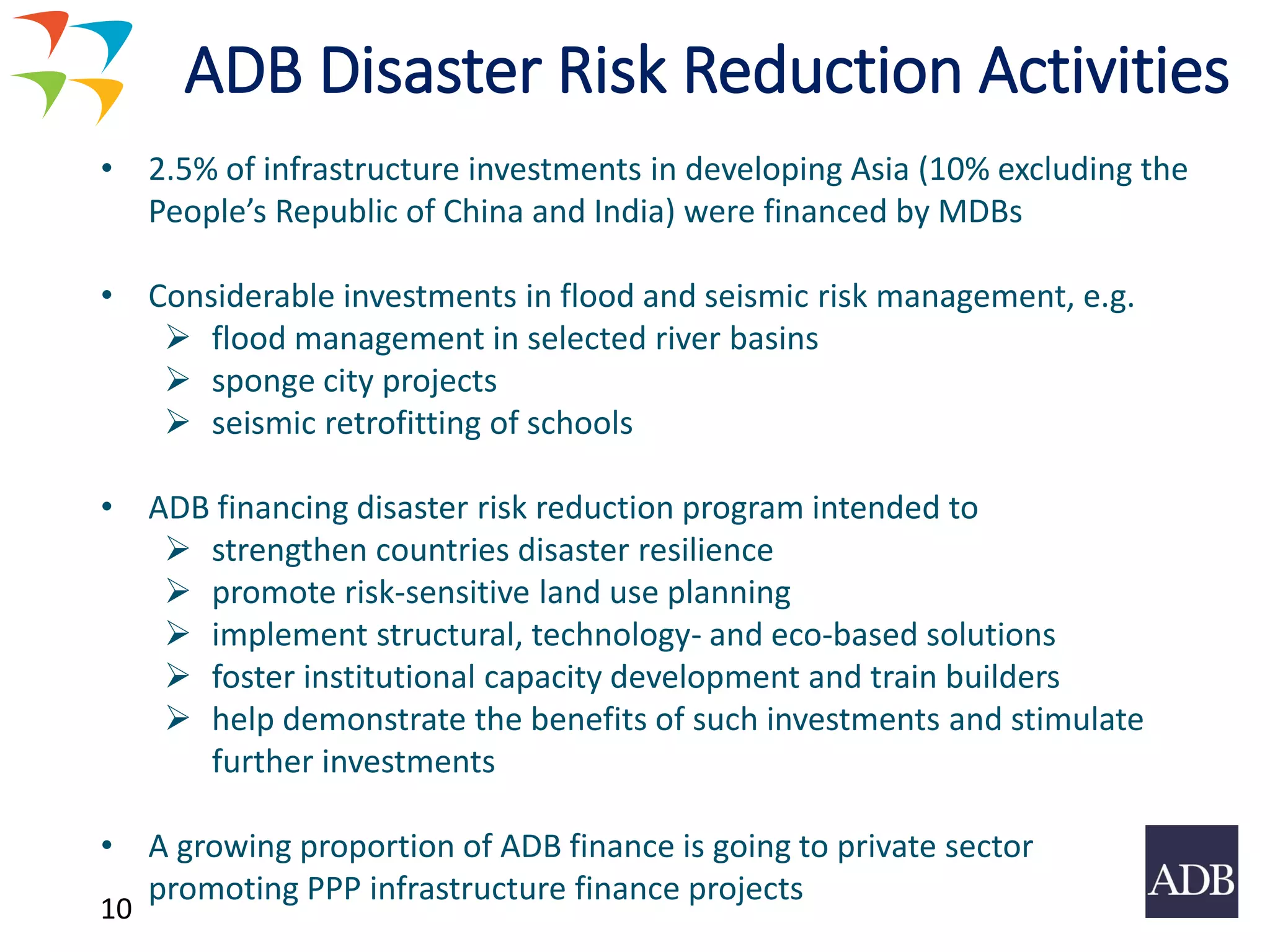 10
ADB Disaster Risk Reduction Activities
• 2.5% of infrastructure investments in developing Asia (10% excluding the
People’s Republic of China and India) were financed by MDBs
• Considerable investments in flood and seismic risk management, e.g.
➢ flood management in selected river basins
➢ sponge city projects
➢ seismic retrofitting of schools
• ADB financing disaster risk reduction program intended to
➢ strengthen countries disaster resilience
➢ promote risk-sensitive land use planning
➢ implement structural, technology- and eco-based solutions
➢ foster institutional capacity development and train builders
➢ help demonstrate the benefits of such investments and stimulate
further investments
• A growing proportion of ADB finance is going to private sector
promoting PPP infrastructure finance projects
 