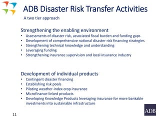 11
Strengthening the enabling environment
• Assessments of disaster risk, associated fiscal burden and funding gaps
• Development of comprehensive national disaster risk financing strategies
• Strengthening technical knowledge and understanding
• Leveraging funding
• Strengthening insurance supervision and local insurance industry
Development of individual products
• Contingent disaster financing
• Establishing risk pools
• Piloting weather-index crop insurance
• Microfinance-linked products
• Developing Knowledge Products leveraging insurance for more bankable
investments into sustainable infrastructure
ADB Disaster Risk Transfer Activities
A two tier approach
 