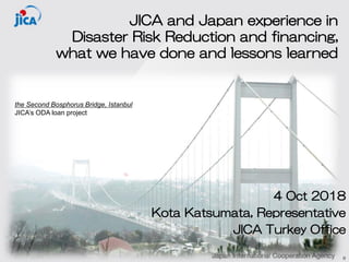 JICA and Japan experience in
Disaster Risk Reduction and financing,
what we have done and lessons learned
4 Oct 2018
Kota Katsumata, Representative
JICA Turkey Office
0
the Second Bosphorus Bridge, Istanbul
JICA’s ODA loan project
 