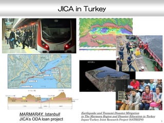 JICA in Turkey
1
MARMARAY, Istanbull
JICA’s ODA loan project
Earthquake and Tsunami Disaster Mitigation
in The Marmara Region and Disaster Education in Turkey
Japan-Turkey Joint Research Project (SATREPS)
 