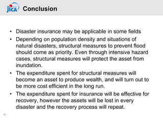 • Disaster insurance may be applicable in some fields
• Depending on population density and situations of
natural disasters, structural measures to prevent flood
should come as priority. Even through intensive hazard
cases, structural measures will protect the asset from
inundation.
• The expenditure spent for structural measures will
become an asset to produce wealth, and will turn out to
be more cost efficient in the long run.
• The expenditure spent for insurance will be effective for
recovery, however the assets will be lost in every
disaster and the recovery process will repeat.
21
Conclusion
 