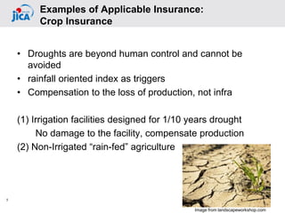 • Droughts are beyond human control and cannot be
avoided
• rainfall oriented index as triggers
• Compensation to the loss of production, not infra
(1) Irrigation facilities designed for 1/10 years drought
No damage to the facility, compensate production
(2) Non-Irrigated “rain-fed” agriculture
5
Examples of Applicable Insurance:
Crop Insurance
Image from landscapeworkshop.com
 