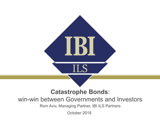 Catastrophe Bonds:
win-win between Governments and Investors
Rom Aviv, Managing Partner, IBI ILS Partners
October 2018
 