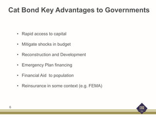 Cat Bond Key Advantages to Governments
• Rapid access to capital
• Mitigate shocks in budget
• Reconstruction and Development
• Emergency Plan financing
• Financial Aid to population
• Reinsurance in some context (e.g. FEMA)
6
 