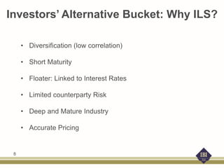 Investors’ Alternative Bucket: Why ILS?
• Diversification (low correlation)
• Short Maturity
• Floater: Linked to Interest Rates
• Limited counterparty Risk
• Deep and Mature Industry
• Accurate Pricing
8
 