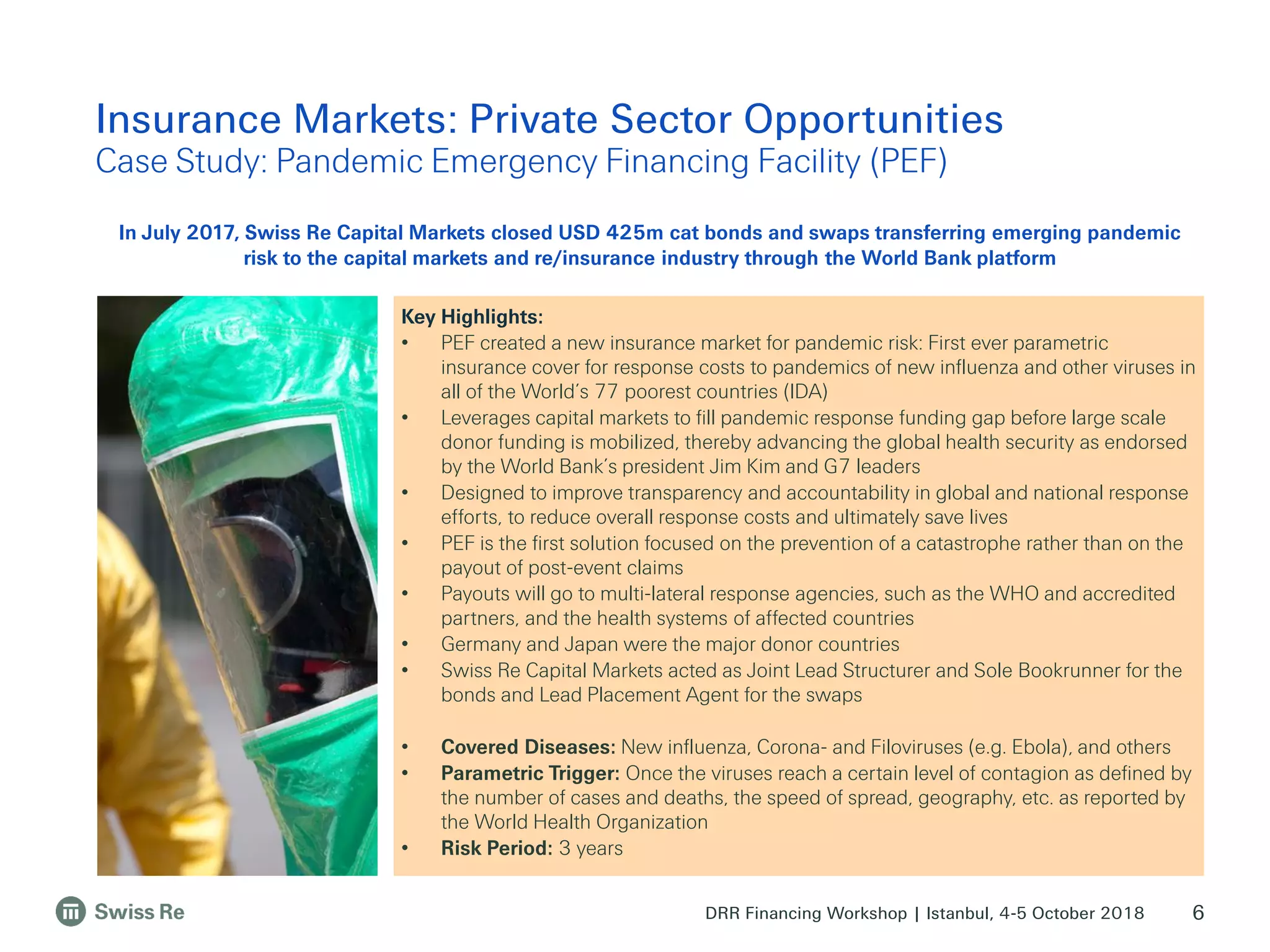 DRR Financing Workshop | Istanbul, 4-5 October 2018
Insurance Markets: Private Sector Opportunities
Case Study: Pandemic Emergency Financing Facility (PEF)
6
Key Highlights:
• PEF created a new insurance market for pandemic risk: First ever parametric
insurance cover for response costs to pandemics of new influenza and other viruses in
all of the World’s 77 poorest countries (IDA)
• Leverages capital markets to fill pandemic response funding gap before large scale
donor funding is mobilized, thereby advancing the global health security as endorsed
by the World Bank’s president Jim Kim and G7 leaders
• Designed to improve transparency and accountability in global and national response
efforts, to reduce overall response costs and ultimately save lives
• PEF is the first solution focused on the prevention of a catastrophe rather than on the
payout of post-event claims
• Payouts will go to multi-lateral response agencies, such as the WHO and accredited
partners, and the health systems of affected countries
• Germany and Japan were the major donor countries
• Swiss Re Capital Markets acted as Joint Lead Structurer and Sole Bookrunner for the
bonds and Lead Placement Agent for the swaps
• Covered Diseases: New influenza, Corona- and Filoviruses (e.g. Ebola), and others
• Parametric Trigger: Once the viruses reach a certain level of contagion as defined by
the number of cases and deaths, the speed of spread, geography, etc. as reported by
the World Health Organization
• Risk Period: 3 years
In July 2017, Swiss Re Capital Markets closed USD 425m cat bonds and swaps transferring emerging pandemic
risk to the capital markets and re/insurance industry through the World Bank platform
 