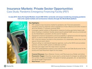 DRR Financing Workshop | Istanbul, 4-5 October 2018
Insurance Markets: Private Sector Opportunities
Case Study: Pandemic Emergency Financing Facility (PEF)
6
Key Highlights:
• PEF created a new insurance market for pandemic risk: First ever parametric
insurance cover for response costs to pandemics of new influenza and other viruses in
all of the World’s 77 poorest countries (IDA)
• Leverages capital markets to fill pandemic response funding gap before large scale
donor funding is mobilized, thereby advancing the global health security as endorsed
by the World Bank’s president Jim Kim and G7 leaders
• Designed to improve transparency and accountability in global and national response
efforts, to reduce overall response costs and ultimately save lives
• PEF is the first solution focused on the prevention of a catastrophe rather than on the
payout of post-event claims
• Payouts will go to multi-lateral response agencies, such as the WHO and accredited
partners, and the health systems of affected countries
• Germany and Japan were the major donor countries
• Swiss Re Capital Markets acted as Joint Lead Structurer and Sole Bookrunner for the
bonds and Lead Placement Agent for the swaps
• Covered Diseases: New influenza, Corona- and Filoviruses (e.g. Ebola), and others
• Parametric Trigger: Once the viruses reach a certain level of contagion as defined by
the number of cases and deaths, the speed of spread, geography, etc. as reported by
the World Health Organization
• Risk Period: 3 years
In July 2017, Swiss Re Capital Markets closed USD 425m cat bonds and swaps transferring emerging pandemic
risk to the capital markets and re/insurance industry through the World Bank platform
 