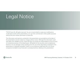 DRR Financing Workshop | Istanbul, 4-5 October 2018
Legal Notice
9
©2018 Swiss Re. All rights reserved. You are not permitted to create any modifications
or derivative works of this presentation or to use it for commercial or other public purposes
without the prior written permission of Swiss Re.
The information and opinions contained in the presentation are provided as at the date of
the presentation and are subject to change without notice. Although the information used
was taken from reliable sources, Swiss Re does not accept any responsibility for the accuracy
or comprehensiveness of the details given. All liability for the accuracy and completeness
thereof or for any damage or loss resulting from the use of the information contained in this
presentation is expressly excluded. Under no circumstances shall Swiss Re or its Group
companies be liable for any financial or consequential loss relating to this presentation.
 