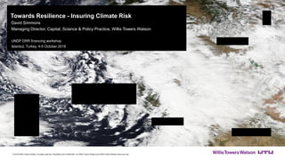 Towards Resilience - Insuring Climate Risk
David Simmons
Managing Director, Capital, Science & Policy Practice, Willis Towers Watson
UNDP DRR financing workshop
Istanbul, Turkey, 4-5 October 2018
© 2018 Willis Towers Watson. All rights reserved. Proprietary and Confidential. For Willis Towers Watson and Willis Towers Watson client use only.
 
