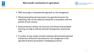 10
Risk transfer mechanisms in agriculture
▪ FAO encourage a comprehensive approach to risk management
▪ Mainstreaming financial instruments into agricultural sectors for
addressing risks can be useful, but should be in accordance with the
policies of each country
▪ Social protection, climate risk insurance and climate forecast-based
financing, can help to shift the financial consequences of particular
risks
▪ A number of case studies and pilot initiatives demonstrated potential
and barriers of financial instruments for risk management in the
agricultural sectors particularly in developing countries
 