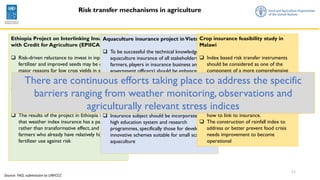 11
Risk transfer mechanisms in agriculture
Ethiopia Project on Interlinking Insurance
with Credit for Agriculture (EPIICA)
 Risk-driven reluctance to invest in inputs such as
fertilizer and improved seeds may be one of the
major reasons for low crop yields in several
countries in Africa
 The obvious policy intervention to protect
farmers against such risks would appear to be
insurance indexed to local weather conditions
 The results of the project in Ethiopia indicated
that weather index insurance has a palliative
rather than transformative effect, and protects
farmers who already have relatively high rates of
fertilizer use against risk
Aquaculture insurance project inVietnam
 To be successful the technical knowledge on
aquaculture insurance of all stakeholders (i.e.
farmers, players in insurance business and
government officers) should be enhanced.
 Coordination among agencies and units in the
process of implementation is necessary to
synchronize the work of advocacy, damage
assessment and claim settlement
 Effective risk management requires a
coordinated multi-stakeholder approach.
 Insurance subject should be incorporated in the
high education system and research
programmes, specifically those for developing
innovative schemes suitable for small scale
aquaculture
Crop insurance feasibility study in
Malawi
 Index based risk transfer instruments
should be considered as one of the
component of a more comprehensive
risk management strategy and should be
designed in order to address specific
weather risks
 Weather insurance program is still at its
very first stage both in terms of crops
involved, area covered and modalities on
how to link to insurance.
 The construction of rainfall index to
address or better prevent food crisis
needs improvement to become
operational
There are continuous efforts taking place to address the specific
barriers ranging from weather monitoring, observations and
agriculturally relevant stress indices
Source: FAO, submission to UNFCCC
 