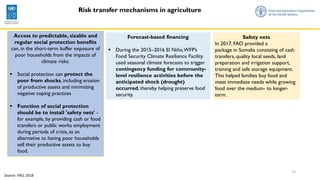 13
Source: FAO, 2018
Access to predictable, sizable and
regular social protection benefits
can, in the short-term buffer exposure of
poor households from the impacts of
climate risks:
▪ Social protection can protect the
poor from shocks, including erosion
of productive assets and minimizing
negative coping practices
▪ Function of social protection
should be to install 'safety nets' -
for example, by providing cash or food
transfers or public works employment
during periods of crisis, as an
alternative to having poor households
sell their productive assets to buy
food.
Risk transfer mechanisms in agriculture
Safety nets
In 2017, FAO provided a
package in Somalia consisting of cash
transfers, quality local seeds, land
preparation and irrigation support,
training and safe storage equipment.
This helped families buy food and
meet immediate needs while growing
food over the medium- to longer-
term.
Forecast-based financing
▪ During the 2015–2016 El Niño,WFP’s
Food Security Climate Resilience Facility
used seasonal climate forecasts to trigger
contingency funding for community-
level resilience activities before the
anticipated shock (drought)
occurred, thereby helping preserve food
security.
 