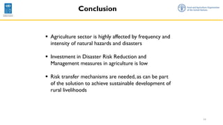 14
Conclusion
▪ Agriculture sector is highly affected by frequency and
intensity of natural hazards and disasters
▪ Investment in Disaster Risk Reduction and
Management measures in agriculture is low
▪ Risk transfer mechanisms are needed, as can be part
of the solution to achieve sustainable development of
rural livelihoods
 