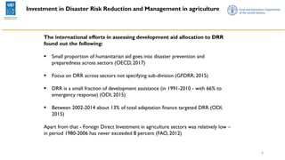 6
Investment in Disaster Risk Reduction and Management in agriculture
The international efforts in assessing development aid allocation to DRR
found out the following:
▪ Small proportion of humanitarian aid goes into disaster prevention and
preparedness across sectors (OECD, 2017)
▪ Focus on DRR across sectors not specifying sub-division (GFDRR, 2015)
▪ DRR is a small fraction of development assistance (in 1991-2010 - with 66% to
emergency response) (ODI, 2015)
▪ Between 2002-2014 about 13% of total adaptation finance targeted DRR (ODI,
2015)
Apart from that - Foreign Direct Investment in agriculture sectors was relatively low –
in period 1980-2006 has never exceeded 8 percent (FAO, 2012)
 