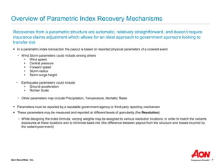 Aon Securities Inc. 7
Overview of Parametric Index Recovery Mechanisms
Recoveries from a parametric structure are automatic, relatively straightforward, and doesn’t require
insurance claims adjustment which allows for an ideal approach to government sponsors looking to
transfer risk
▪ In a parametric index transaction the payout is based on reported physical parameters of a covered event
− Wind Storm parameters could include among others
• Wind speed
• Central pressure
• Forward speed
• Storm radius
• Storm surge height
− Earthquake parameters could include
• Ground acceleration
• Richter Scale
− Other parameters may include Precipitation, Temperature, Mortality Rates
▪ Parameters must be reported by a reputable government agency or third party reporting mechanism
▪ These parameters may be measured and reported at different levels of granularity (the Resolution)
− While designing the index formula, varying weights may be assigned to various resolution locations, in order to match the cedants
exposures at these locations and to minimise basis risk (the difference between payout from the structure and losses incurred by
the cedant post-event)
 
